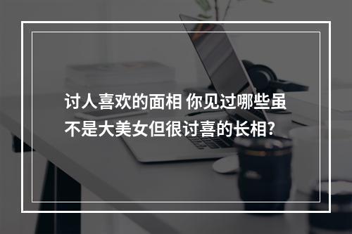 讨人喜欢的面相 你见过哪些虽不是大美女但很讨喜的长相?
