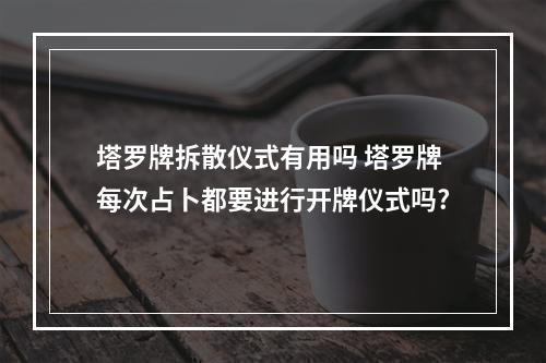塔罗牌拆散仪式有用吗 塔罗牌每次占卜都要进行开牌仪式吗?