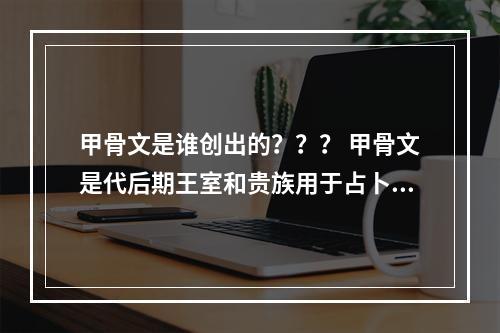 甲骨文是谁创出的？？？ 甲骨文是代后期王室和贵族用于占卜与记事的文书