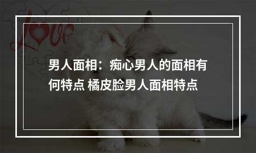 男人面相：痴心男人的面相有何特点 橘皮脸男人面相特点