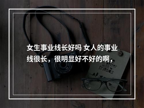 女生事业线长好吗 女人的事业线很长，很明显好不好的啊，