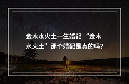 金木水火土一生婚配 “金木水火土”那个婚配是真的吗？