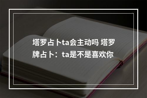 塔罗占卜ta会主动吗 塔罗牌占卜：ta是不是喜欢你