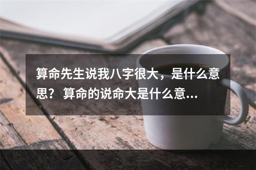 算命先生说我八字很大，是什么意思？ 算命的说命大是什么意思