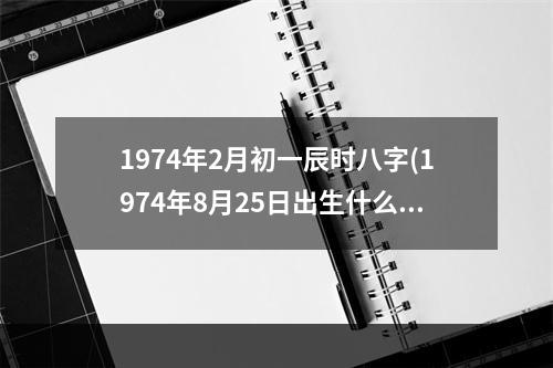 1974年2月初一辰时八字(1974年8月25日出生什么命)
