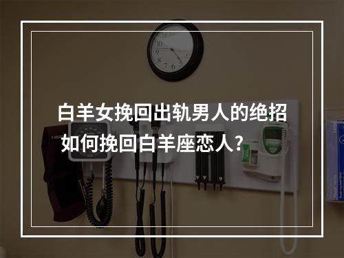 白羊女挽回出轨男人的绝招 如何挽回白羊座恋人?