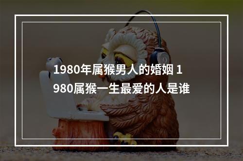 1980年属猴男人的婚姻 1980属猴一生最爱的人是谁