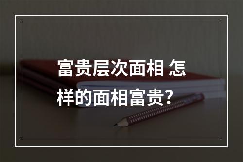 富贵层次面相 怎样的面相富贵?