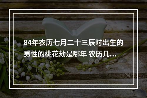84年农历七月二十三辰时出生的男性的桃花劫是哪年 农历几日出生的男人桃花运