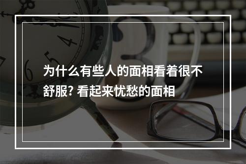 为什么有些人的面相看着很不舒服? 看起来忧愁的面相
