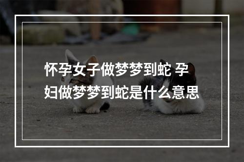 怀孕女子做梦梦到蛇 孕妇做梦梦到蛇是什么意思