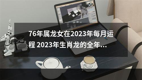 76年属龙女在2023年每月运程 2023年生肖龙的全年运势如何