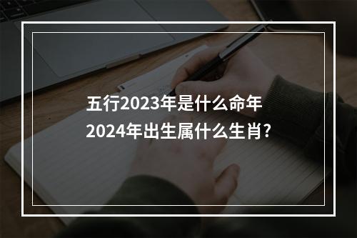 五行2023年是什么命年 2024年出生属什么生肖?