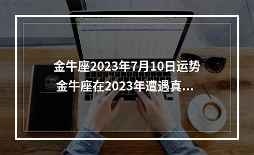 金牛座2023年7月10日运势 金牛座在2023年遭遇真爱的月份是何时?金牛座感情运势如何?