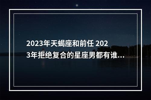 2023年天蝎座和前任 2023年拒绝复合的星座男都有谁呢？你知道么？