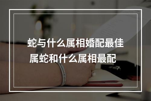 蛇与什么属相婚配最佳 属蛇和什么属相最配