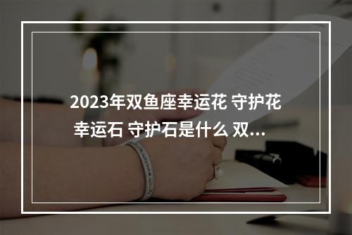 2023年双鱼座幸运花 守护花 幸运石 守护石是什么 双子座是什么花仙守护者