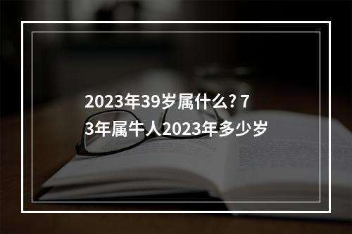 2023年39岁属什么? 73年属牛人2023年多少岁