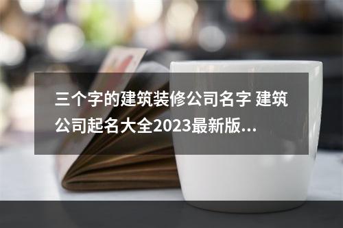 三个字的建筑装修公司名字 建筑公司起名大全2023最新版的三个字的