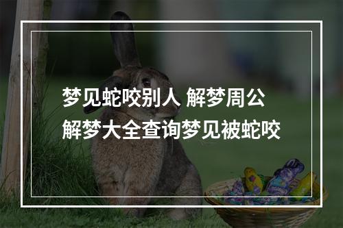 梦见蛇咬别人 解梦周公解梦大全查询梦见被蛇咬