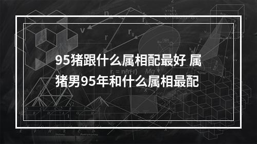 95猪跟什么属相配最好 属猪男95年和什么属相最配