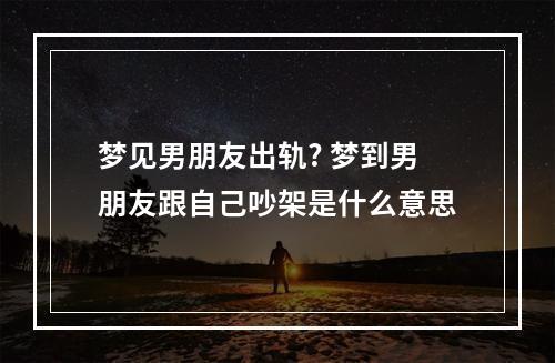 梦见男朋友出轨? 梦到男朋友跟自己吵架是什么意思