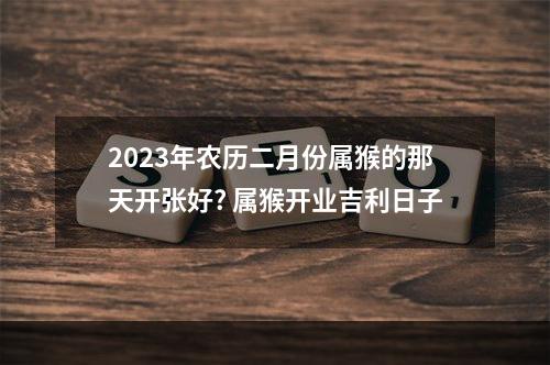 2023年农历二月份属猴的那天开张好? 属猴开业吉利日子