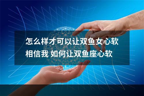 怎么样才可以让双鱼女心软相信我 如何让双鱼座心软