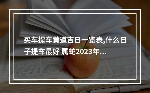 买车提车黄道吉日一览表,什么日子提车最好 属蛇2023年买车提车吉日良辰