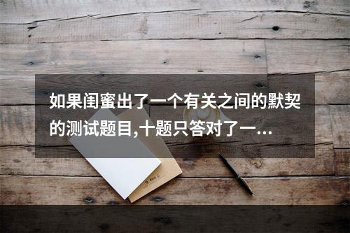 如果闺蜜出了一个有关之间的默契的测试题目,十题只答对了一半该怎么回... 测试闺蜜默契度的卷子