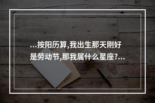...按阳历算,我出生那天刚好是劳动节,那我属什么星座? 劳动节是什么星座
