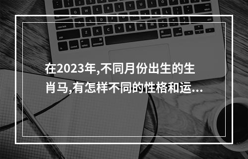 在2023年,不同月份出生的生肖马,有怎样不同的性格和运势呢? 2002年属马人在2023年的流年运势