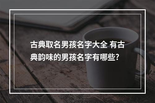 古典取名男孩名字大全 有古典韵味的男孩名字有哪些?