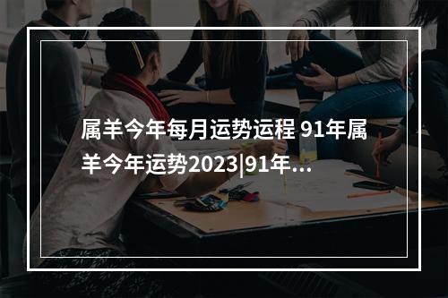 属羊今年每月运势运程 91年属羊今年运势2023|91年属羊今年运势2023