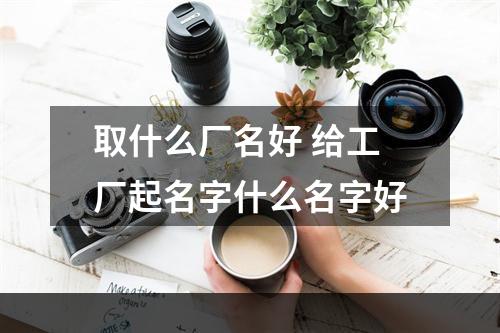 取什么厂名好 给工厂起名字什么名字好