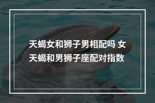 天蝎女和狮子男相配吗 女天蝎和男狮子座配对指数