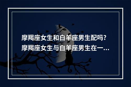 摩羯座女生和白羊座男生配吗? 摩羯座女生与白羊座男生在一起咋样