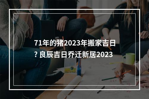 71年的猪2023年搬家吉日? 良辰吉日乔迁新居2023