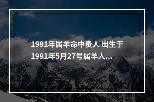 1991年属羊命中贵人 出生于1991年5月27号属羊人的贵人什么时候会遇到贵人?