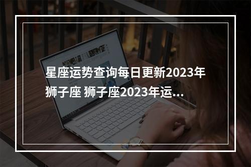 星座运势查询每日更新2023年狮子座 狮子座2023年运势，命运走上一条不可预知的道路