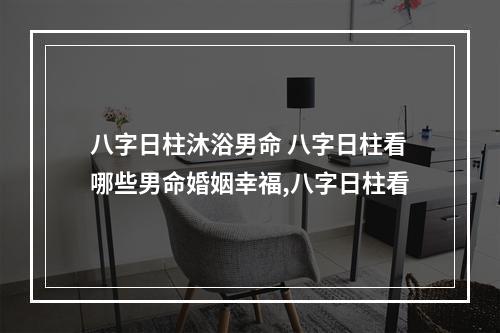 八字日柱沐浴男命 八字日柱看哪些男命婚姻幸福,八字日柱看