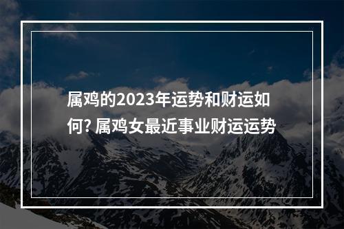 属鸡的2023年运势和财运如何? 属鸡女最近事业财运运势