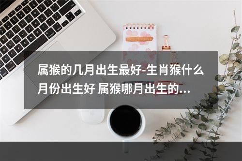 属猴的几月出生最好-生肖猴什么月份出生好 属猴哪月出生的最好