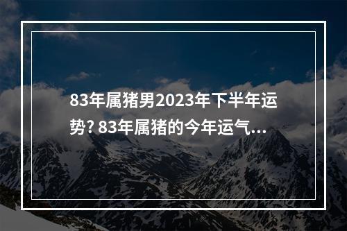 83年属猪男2023年下半年运势? 83年属猪的今年运气怎么样