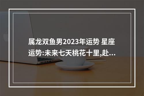 属龙双鱼男2023年运势 星座运势:未来七天桃花十里,赴桃花盛宴的星座有哪些?