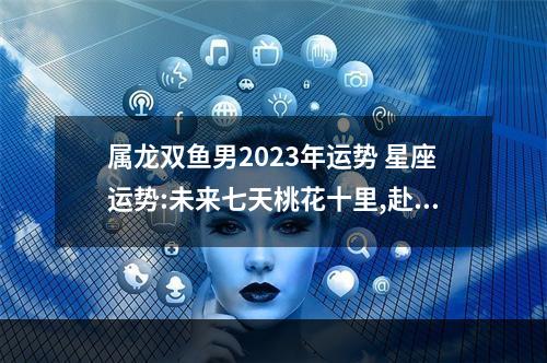 属龙双鱼男2023年运势 星座运势:未来七天桃花十里,赴桃花盛宴的星座有哪些?
