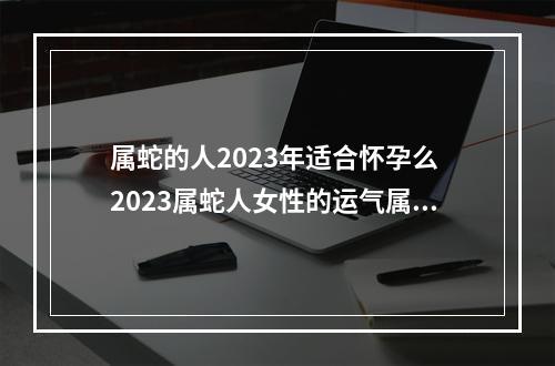 属蛇的人2023年适合怀孕么 2023属蛇人女性的运气属蛇女性的运气如何2023