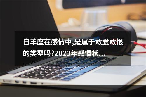白羊座在感情中,是属于敢爱敢恨的类型吗?2023年感情状况如何? 白羊座2月运势
