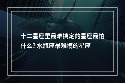 十二星座里最难搞定的星座最怕什么? 水瓶座最难搞的星座
