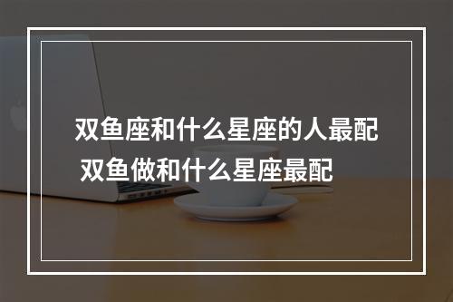 双鱼座和什么星座的人最配 双鱼做和什么星座最配
